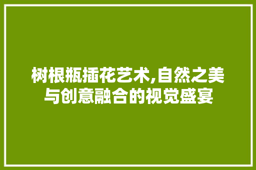 树根瓶插花艺术,自然之美与创意融合的视觉盛宴