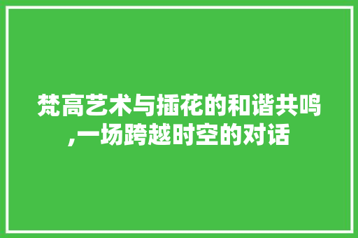 梵高艺术与插花的和谐共鸣,一场跨越时空的对话