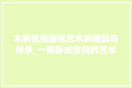 木制花瓶插花艺术的雅韵与传承_一幅静谧空间的艺术画卷 花木行情