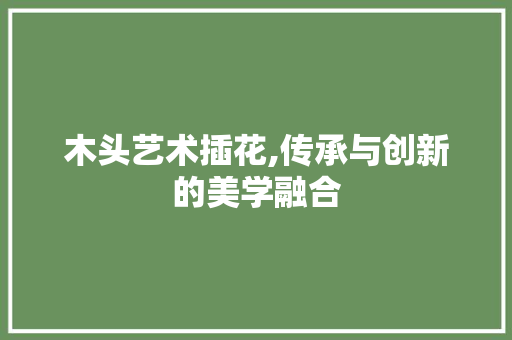 木头艺术插花,传承与创新的美学融合