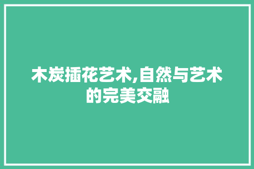 木炭插花艺术,自然与艺术的完美交融