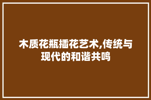 木质花瓶插花艺术,传统与现代的和谐共鸣