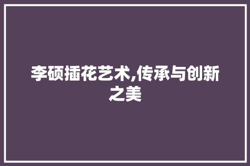 李硕插花艺术,传承与创新之美
