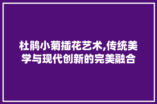 杜鹃小菊插花艺术,传统美学与现代创新的完美融合