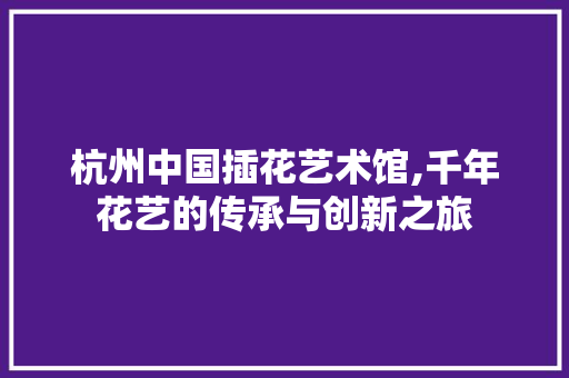 杭州中国插花艺术馆,千年花艺的传承与创新之旅 花木行情