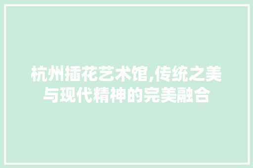 杭州插花艺术馆,传统之美与现代精神的完美融合 花卉百科