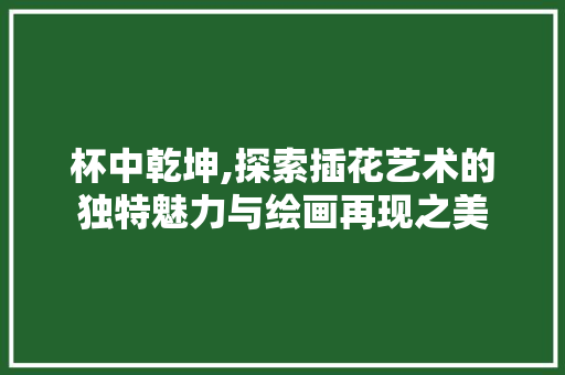 杯中乾坤,探索插花艺术的独特魅力与绘画再现之美