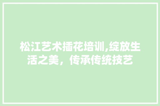 松江艺术插花培训,绽放生活之美，传承传统技艺
