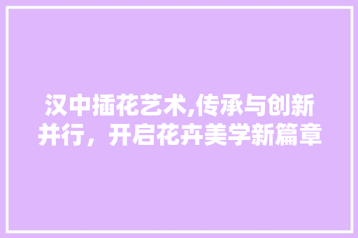 汉中插花艺术,传承与创新并行，开启花卉美学新篇章