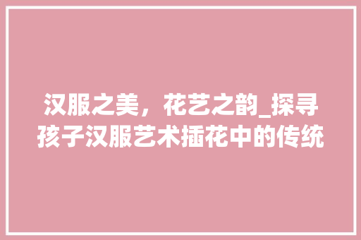 汉服之美,花艺之韵_探寻孩子汉服艺术插花中的传统文化传承 种植技术 汉服之美,花艺之韵_探寻孩子汉服艺术插花中的传统文化传承 种植技术