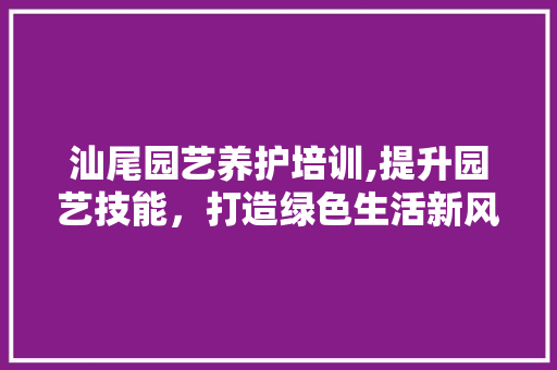 汕尾园艺养护培训,提升园艺技能，打造绿色生活新风尚
