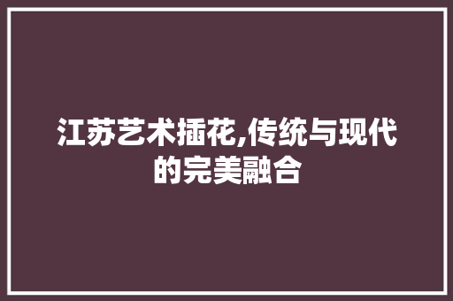 江苏艺术插花,传统与现代的完美融合 造型技术