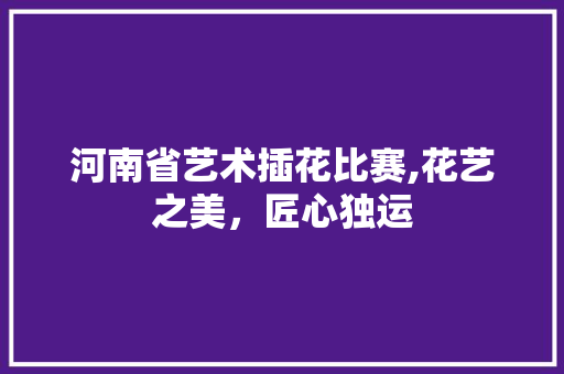 河南省艺术插花比赛,花艺之美，匠心独运 苗木百科