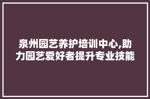 泉州园艺养护培训中心,助力园艺爱好者提升专业技能，共创美好家园