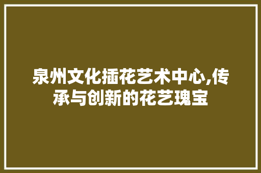 泉州文化插花艺术中心,传承与创新的花艺瑰宝