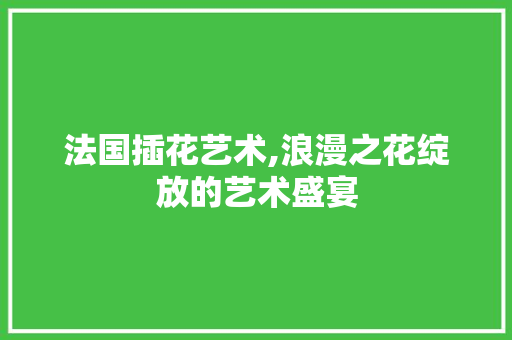 法国插花艺术,浪漫之花绽放的艺术盛宴