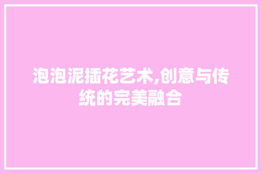 泡泡泥插花艺术,创意与传统的完美融合
