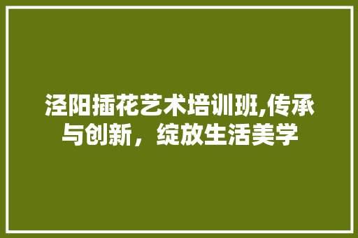 泾阳插花艺术培训班,传承与创新，绽放生活美学