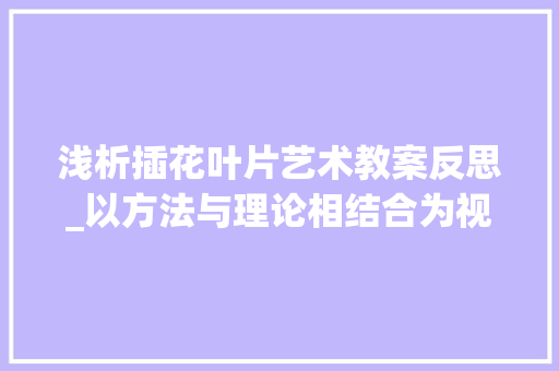 浅析插花叶片艺术教案反思_以方法与理论相结合为视角