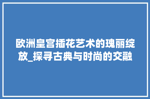 欧洲皇宫插花艺术的瑰丽绽放_探寻古典与时尚的交融之美