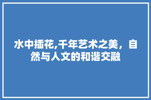 水中插花,千年艺术之美，自然与人文的和谐交融
