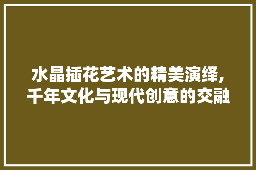 水晶插花艺术的精美演绎,千年文化与现代创意的交融