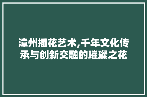漳州插花艺术,千年文化传承与创新交融的璀璨之花