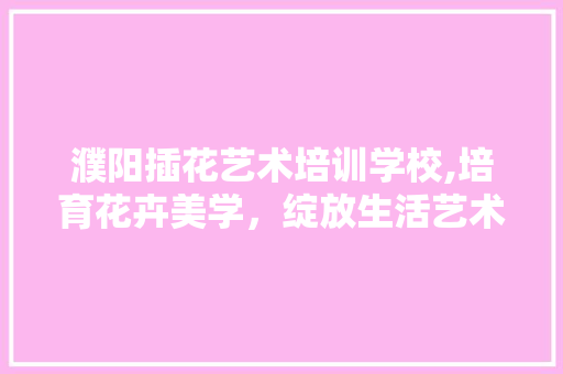 濮阳插花艺术培训学校,培育花卉美学，绽放生活艺术之美 栽培技术