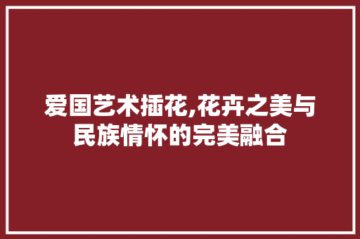 爱国艺术插花,花卉之美与民族情怀的完美融合