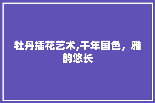 牡丹插花艺术,千年国色，雅韵悠长