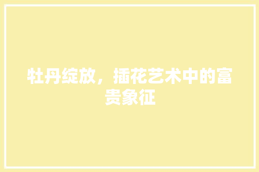 牡丹绽放，插花艺术中的富贵象征