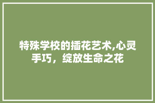 特殊学校的插花艺术,心灵手巧，绽放生命之花