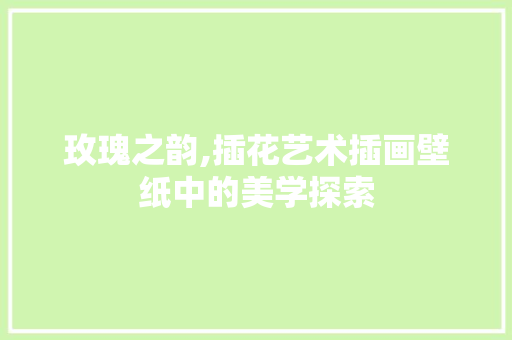 玫瑰之韵,插花艺术插画壁纸中的美学探索