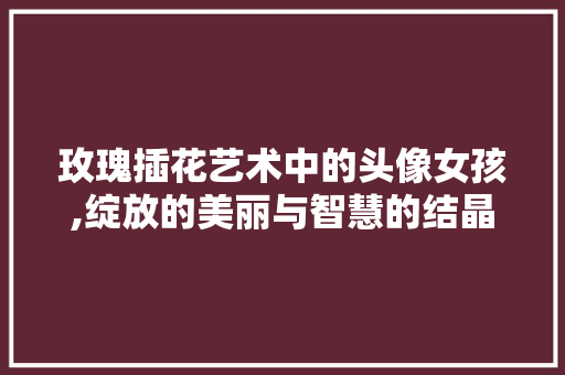 玫瑰插花艺术中的头像女孩,绽放的美丽与智慧的结晶 栽培技术