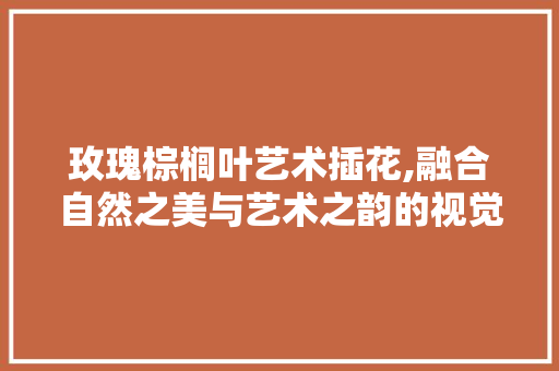 玫瑰棕榈叶艺术插花,融合自然之美与艺术之韵的视觉盛宴