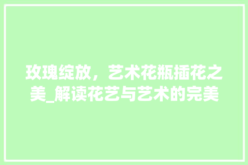 玫瑰绽放，艺术花瓶插花之美_解读花艺与艺术的完美融合 绿化类