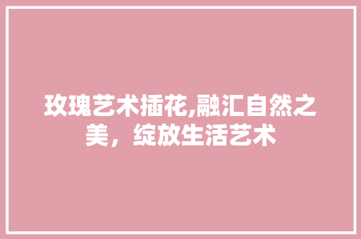 玫瑰艺术插花,融汇自然之美，绽放生活艺术 栽培技术