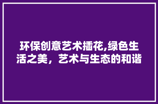 环保创意艺术插花,绿色生活之美，艺术与生态的和谐交响