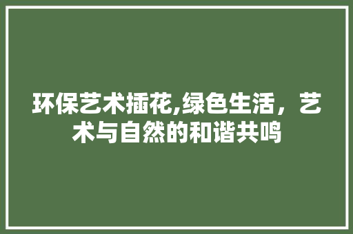 环保艺术插花,绿色生活，艺术与自然的和谐共鸣