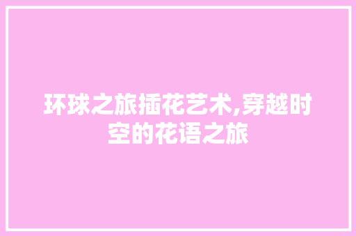 环球之旅插花艺术,穿越时空的花语之旅