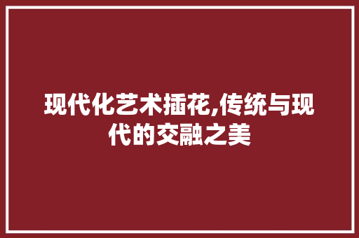 现代化艺术插花,传统与现代的交融之美 花卉百科