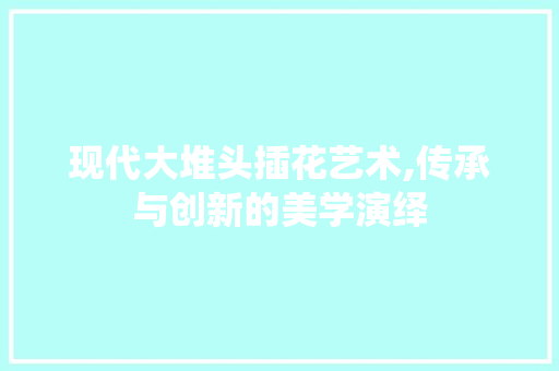 现代大堆头插花艺术,传承与创新的美学演绎