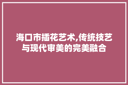 海口市插花艺术,传统技艺与现代审美的完美融合