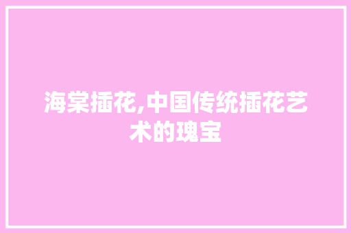 海棠插花,中国传统插花艺术的瑰宝