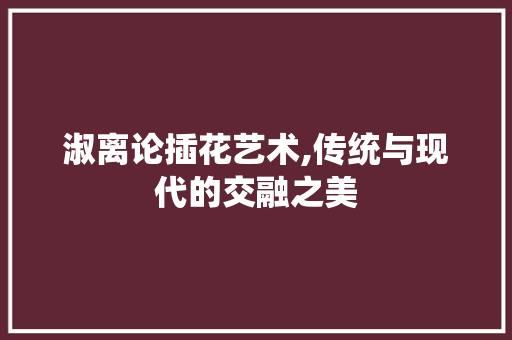 淑离论插花艺术,传统与现代的交融之美 苗木百科