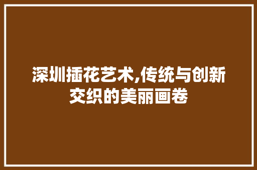 深圳插花艺术,传统与创新交织的美丽画卷