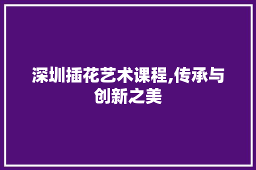 深圳插花艺术课程,传承与创新之美 造型技术