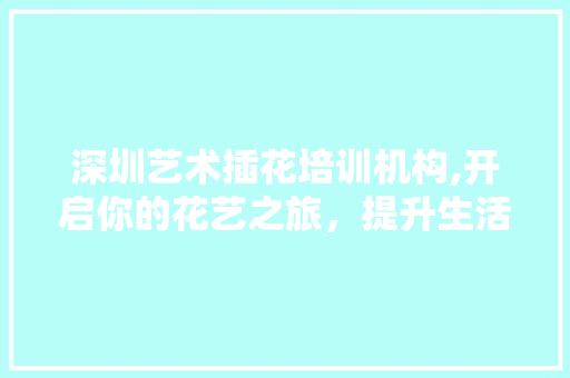 深圳艺术插花培训机构,开启你的花艺之旅,提升生活美学 栽培技术 深圳艺术插花培训机构,开启你的花艺之旅,提升生活美学 栽培技术