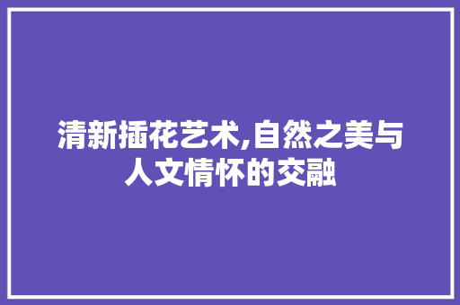 清新插花艺术,自然之美与人文情怀的交融 病虫防治