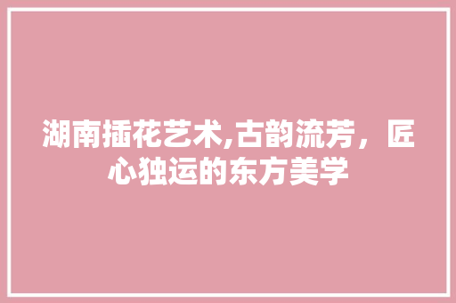 湖南插花艺术,古韵流芳，匠心独运的东方美学